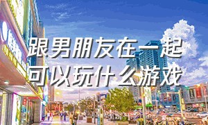 跟男朋友在一起可以玩什么游戏