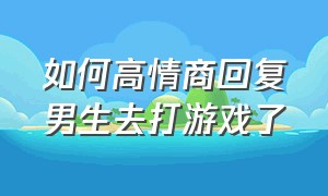 如何高情商回复男生去打游戏了