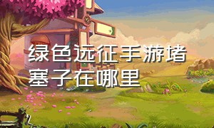 绿色远征手游堵塞子在哪里（远征手游各渠道新区不互通）