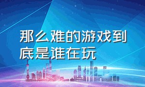 那么难的游戏到底是谁在玩（为什么我总觉得一款游戏很难）