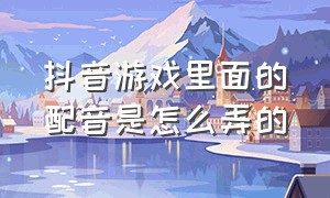 抖音游戏里面的配音是怎么弄的