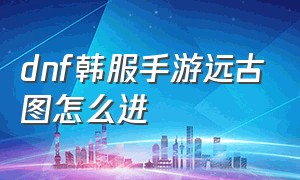 dnf韩服手游远古图怎么进