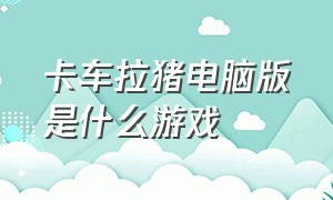 卡车拉猪电脑版是什么游戏（斯堪尼亚卡车游戏电脑版怎么下载）