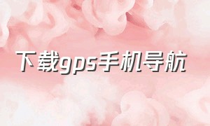 下载gps手机导航（手机智能导航下载安装）