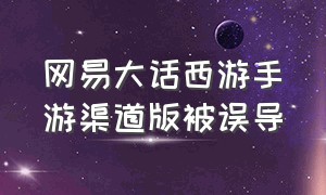 网易大话西游手游渠道版被误导（大话西游手游渠道版怎么转官方版）