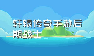 轩辕传奇手游后期战士（轩辕传奇手游平民战士攻略）