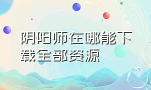 阴阳师在哪能下载全部资源（阴阳师官方下载与渠道下载的区别）