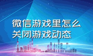 微信游戏里怎么关闭游戏动态