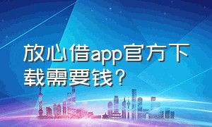 放心借app官方下载需要钱?