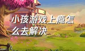 小孩游戏上瘾怎么去解决