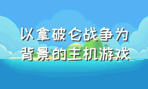 以拿破仑战争为背景的主机游戏（以拿破仑战争为背景的主机游戏叫什么）