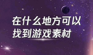 在什么地方可以找到游戏素材（游戏人物素材去哪里找）