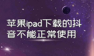 苹果ipad下载的抖音不能正常使用（苹果ipad下载的抖音不能正常使用怎么回事）