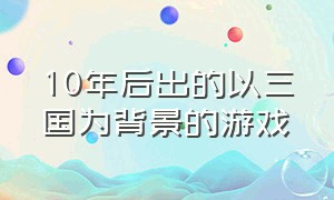 10年后出的以三国为背景的游戏