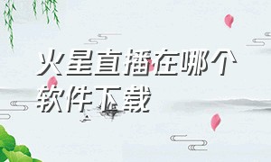 火星直播在哪个软件下载（火星直播app下载官方）