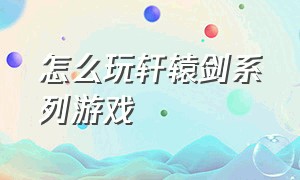 怎么玩轩辕剑系列游戏（轩辕剑系列游戏在哪里下载）