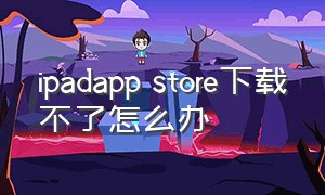 ipadapp store下载不了怎么办（为什么ipadapp store下载不了东西）