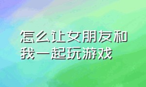 怎么让女朋友和我一起玩游戏