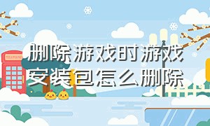 删除游戏时游戏安装包怎么删除（安装完游戏的安装包怎么删除）