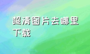 超清图片去哪里下载（超清图片在哪个软件找）