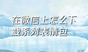 在微信上怎么下载系列表情包（微信该怎么下载完整的表情包）