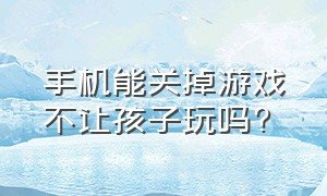 手机能关掉游戏不让孩子玩吗?（手机能关掉游戏不让孩子玩吗安全吗）