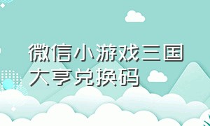 微信小游戏三国大亨兑换码（微信小游戏三国大乐斗兑换码）