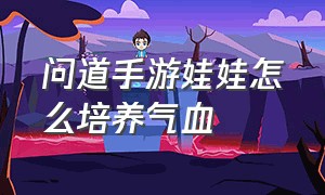 问道手游娃娃怎么培养气血（问道手游娃娃培养气血日常行程怎么安排）