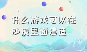 什么游戏可以在沙漠里面建造（可以建造小岛的是什么游戏）