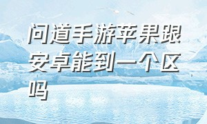 问道手游苹果跟安卓能到一个区吗