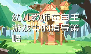 幼儿教师在自主游戏中的指导策略