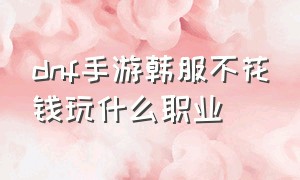 dnf手游韩服不花钱玩什么职业（韩服dnf手游哪个职业最适合平民）