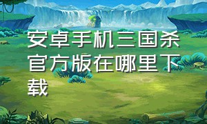 安卓手机三国杀官方版在哪里下载