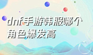 dnf手游韩服哪个角色爆发高（dnf手游韩服哪个角色最强最新）