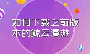 如何下载之前版本的鲸云漫游（怎么下载旧版的鲸云漫游）