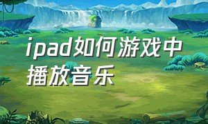 ipad如何游戏中播放音乐（ipad怎么在游戏里开麦放歌）