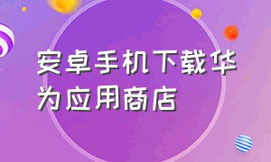 安卓手机下载华为应用商店（用安卓机下载华为应用商店的东西）