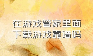 在游戏管家里面下载游戏靠谱吗