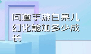 问道手游白果儿幻化能加多少成长（问道手游白果儿幻化流程）