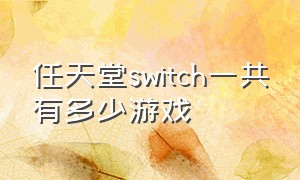 任天堂switch一共有多少游戏（任天堂switch 目前所有游戏介绍）