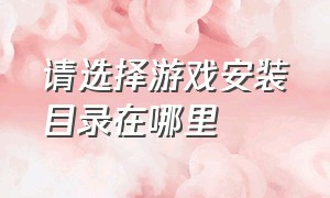 请选择游戏安装目录在哪里（已经安装游戏了怎么选择安装目录）