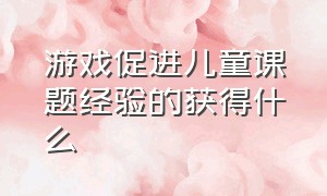 游戏促进儿童课题经验的获得什么（幼儿游戏的最高境界是什么）