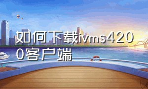 如何下载ivms4200客户端（ivms4200使用教程在哪下载）