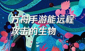 方舟手游能远程攻击的生物（方舟手游远程攻击的龙）