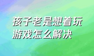 孩子老是想着玩游戏怎么解决