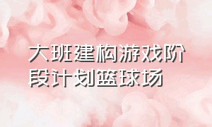 大班建构游戏阶段计划篮球场（幼儿园大班篮球情景游戏教案）