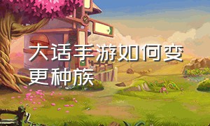 大话手游如何变更种族（大话手游怎么免费换种族）