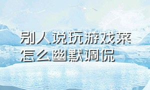 别人说玩游戏菜怎么幽默调侃