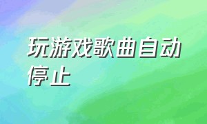 玩游戏歌曲自动停止（玩游戏歌曲自动停止怎么办）