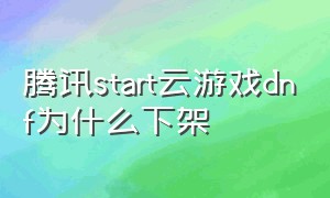 腾讯start云游戏dnf为什么下架（腾讯start云游dnf为什么下架了）